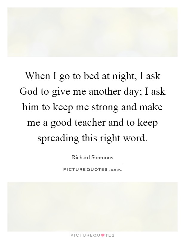 When I go to bed at night, I ask God to give me another day; I ask him to keep me strong and make me a good teacher and to keep spreading this right word. Picture Quote #1