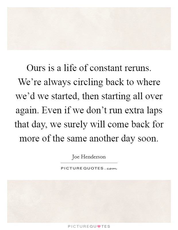 Ours is a life of constant reruns. We're always circling back to where we'd we started, then starting all over again. Even if we don't run extra laps that day, we surely will come back for more of the same another day soon. Picture Quote #1