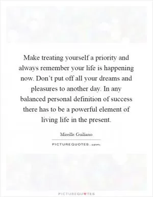 Make treating yourself a priority and always remember your life is happening now. Don’t put off all your dreams and pleasures to another day. In any balanced personal definition of success there has to be a powerful element of living life in the present Picture Quote #1