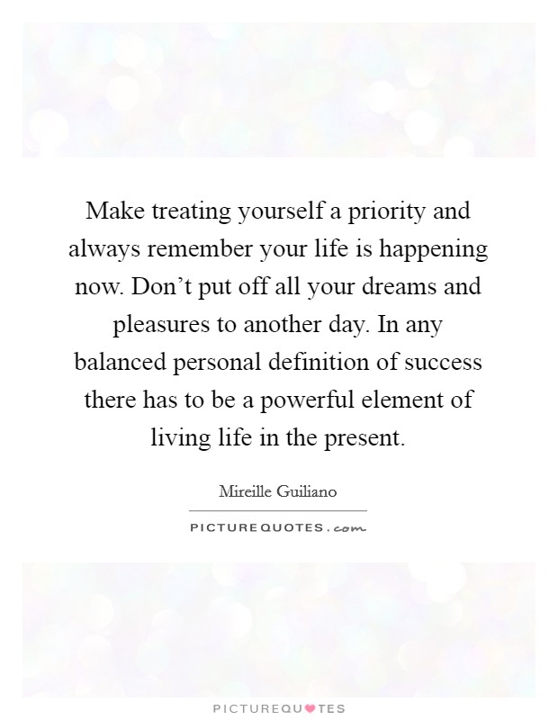 Make treating yourself a priority and always remember your life is happening now. Don't put off all your dreams and pleasures to another day. In any balanced personal definition of success there has to be a powerful element of living life in the present. Picture Quote #1