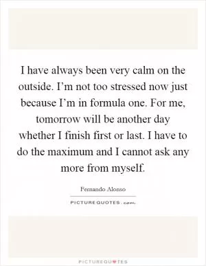 I have always been very calm on the outside. I’m not too stressed now just because I’m in formula one. For me, tomorrow will be another day whether I finish first or last. I have to do the maximum and I cannot ask any more from myself Picture Quote #1