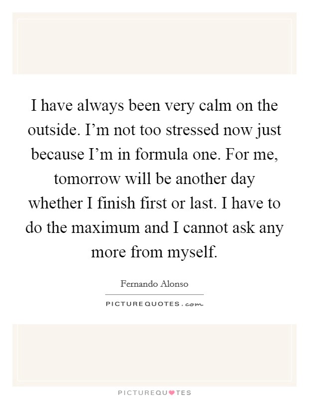 I have always been very calm on the outside. I'm not too stressed now just because I'm in formula one. For me, tomorrow will be another day whether I finish first or last. I have to do the maximum and I cannot ask any more from myself. Picture Quote #1