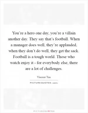 You’re a hero one day, you’re a villain another day. They say that’s football. When a manager does well, they’re applauded, when they don’t do well, they get the sack. Football is a tough world. Those who watch enjoy it - for everybody else, there are a lot of challenges Picture Quote #1