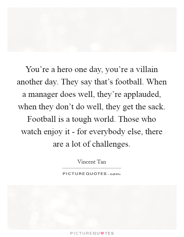 You're a hero one day, you're a villain another day. They say that's football. When a manager does well, they're applauded, when they don't do well, they get the sack. Football is a tough world. Those who watch enjoy it - for everybody else, there are a lot of challenges. Picture Quote #1