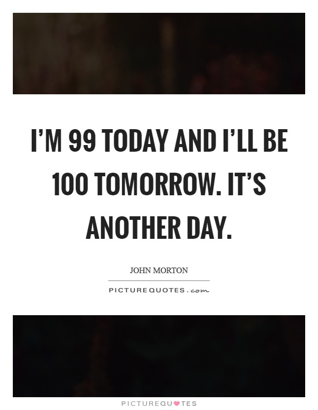 I'm 99 today and I'll be 100 tomorrow. It's another day. Picture Quote #1