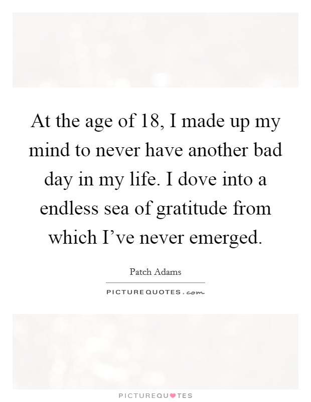 At the age of 18, I made up my mind to never have another bad day in my life. I dove into a endless sea of gratitude from which I've never emerged. Picture Quote #1