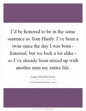 I’d be honored to be in the same sentence as Tom Hardy. I’ve been a twin since the day I was born - fraternal, but we look a lot alike - so I’ve already been mixed up with another man my entire life Picture Quote #1