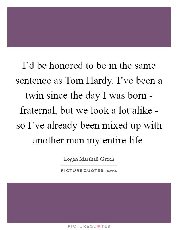 I'd be honored to be in the same sentence as Tom Hardy. I've been a twin since the day I was born - fraternal, but we look a lot alike - so I've already been mixed up with another man my entire life. Picture Quote #1