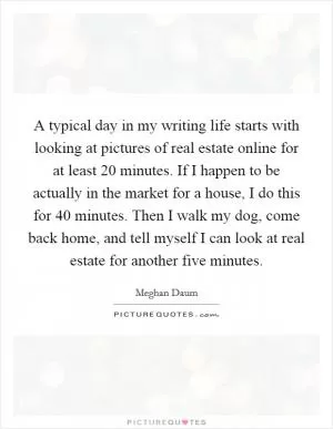 A typical day in my writing life starts with looking at pictures of real estate online for at least 20 minutes. If I happen to be actually in the market for a house, I do this for 40 minutes. Then I walk my dog, come back home, and tell myself I can look at real estate for another five minutes Picture Quote #1