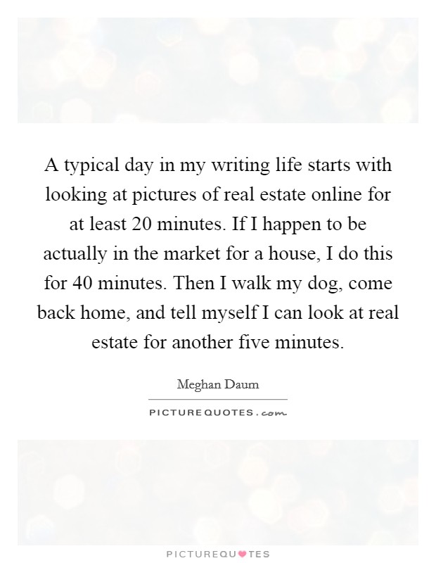 A typical day in my writing life starts with looking at pictures of real estate online for at least 20 minutes. If I happen to be actually in the market for a house, I do this for 40 minutes. Then I walk my dog, come back home, and tell myself I can look at real estate for another five minutes. Picture Quote #1