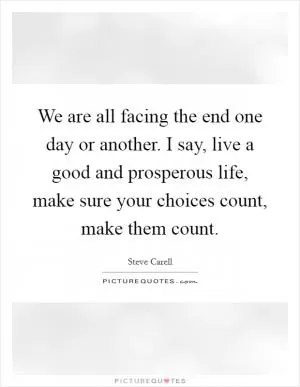 We are all facing the end one day or another. I say, live a good and prosperous life, make sure your choices count, make them count Picture Quote #1
