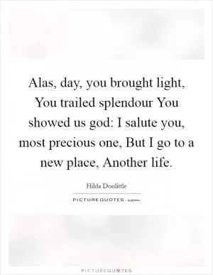 Alas, day, you brought light, You trailed splendour You showed us god: I salute you, most precious one, But I go to a new place, Another life Picture Quote #1
