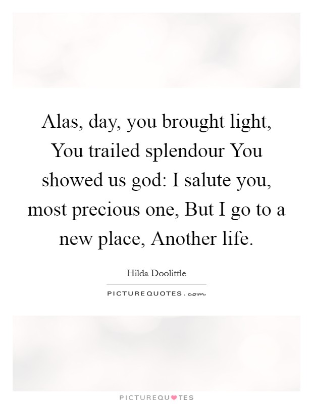 Alas, day, you brought light, You trailed splendour You showed us god: I salute you, most precious one, But I go to a new place, Another life. Picture Quote #1