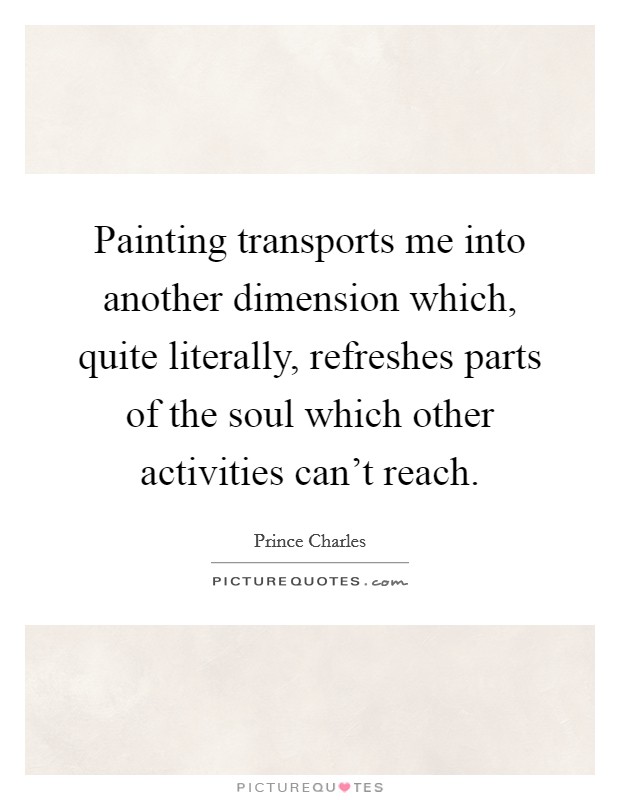 Painting transports me into another dimension which, quite literally, refreshes parts of the soul which other activities can't reach. Picture Quote #1