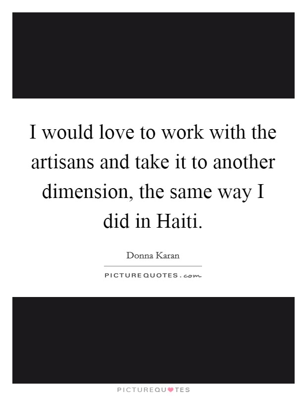 I would love to work with the artisans and take it to another dimension, the same way I did in Haiti. Picture Quote #1