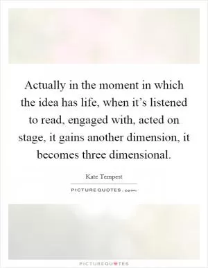 Actually in the moment in which the idea has life, when it’s listened to read, engaged with, acted on stage, it gains another dimension, it becomes three dimensional Picture Quote #1
