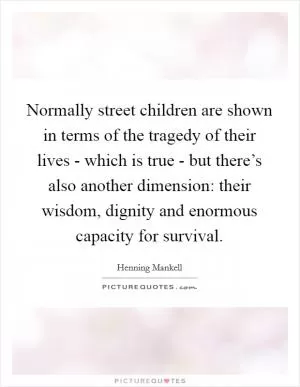 Normally street children are shown in terms of the tragedy of their lives - which is true - but there’s also another dimension: their wisdom, dignity and enormous capacity for survival Picture Quote #1