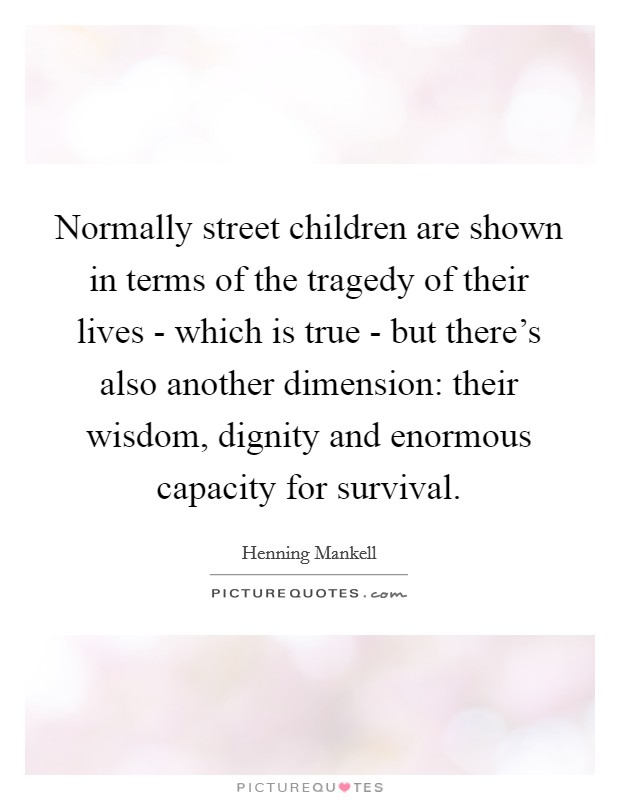 Normally street children are shown in terms of the tragedy of their lives - which is true - but there's also another dimension: their wisdom, dignity and enormous capacity for survival. Picture Quote #1