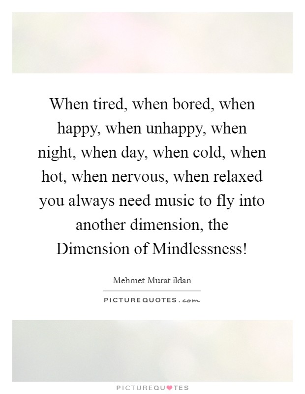 When tired, when bored, when happy, when unhappy, when night, when day, when cold, when hot, when nervous, when relaxed you always need music to fly into another dimension, the Dimension of Mindlessness! Picture Quote #1