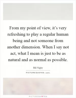 From my point of view, it’s very refreshing to play a regular human being and not someone from another dimension. When I say not act, what I mean is just to be as natural and as normal as possible Picture Quote #1