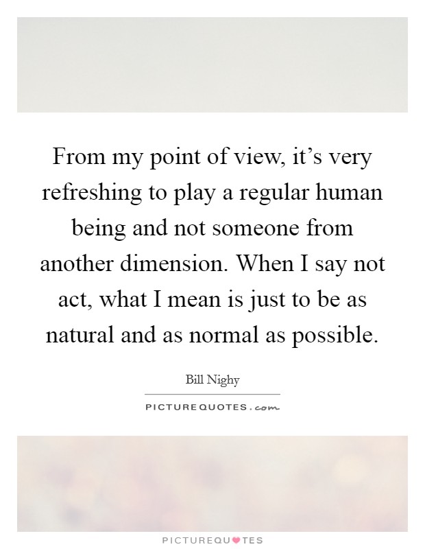 From my point of view, it's very refreshing to play a regular human being and not someone from another dimension. When I say not act, what I mean is just to be as natural and as normal as possible. Picture Quote #1