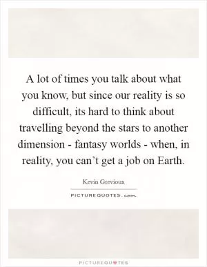 A lot of times you talk about what you know, but since our reality is so difficult, its hard to think about travelling beyond the stars to another dimension - fantasy worlds - when, in reality, you can’t get a job on Earth Picture Quote #1