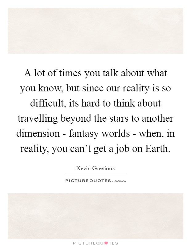 A lot of times you talk about what you know, but since our reality is so difficult, its hard to think about travelling beyond the stars to another dimension - fantasy worlds - when, in reality, you can't get a job on Earth. Picture Quote #1