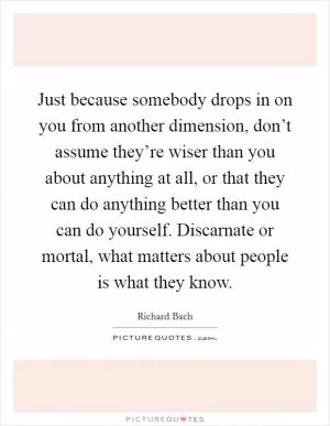 Just because somebody drops in on you from another dimension, don’t assume they’re wiser than you about anything at all, or that they can do anything better than you can do yourself. Discarnate or mortal, what matters about people is what they know Picture Quote #1