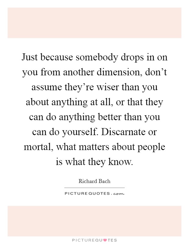 Just because somebody drops in on you from another dimension, don't assume they're wiser than you about anything at all, or that they can do anything better than you can do yourself. Discarnate or mortal, what matters about people is what they know. Picture Quote #1