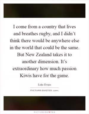 I come from a country that lives and breathes rugby, and I didn’t think there would be anywhere else in the world that could be the same. But New Zealand takes it to another dimension. It’s extraordinary how much passion Kiwis have for the game Picture Quote #1