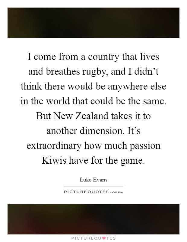 I come from a country that lives and breathes rugby, and I didn't think there would be anywhere else in the world that could be the same. But New Zealand takes it to another dimension. It's extraordinary how much passion Kiwis have for the game. Picture Quote #1