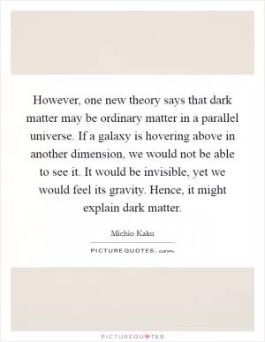 However, one new theory says that dark matter may be ordinary matter in a parallel universe. If a galaxy is hovering above in another dimension, we would not be able to see it. It would be invisible, yet we would feel its gravity. Hence, it might explain dark matter Picture Quote #1