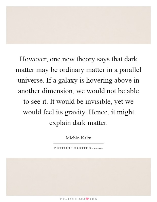 However, one new theory says that dark matter may be ordinary matter in a parallel universe. If a galaxy is hovering above in another dimension, we would not be able to see it. It would be invisible, yet we would feel its gravity. Hence, it might explain dark matter. Picture Quote #1