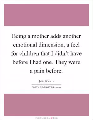 Being a mother adds another emotional dimension, a feel for children that I didn’t have before I had one. They were a pain before Picture Quote #1