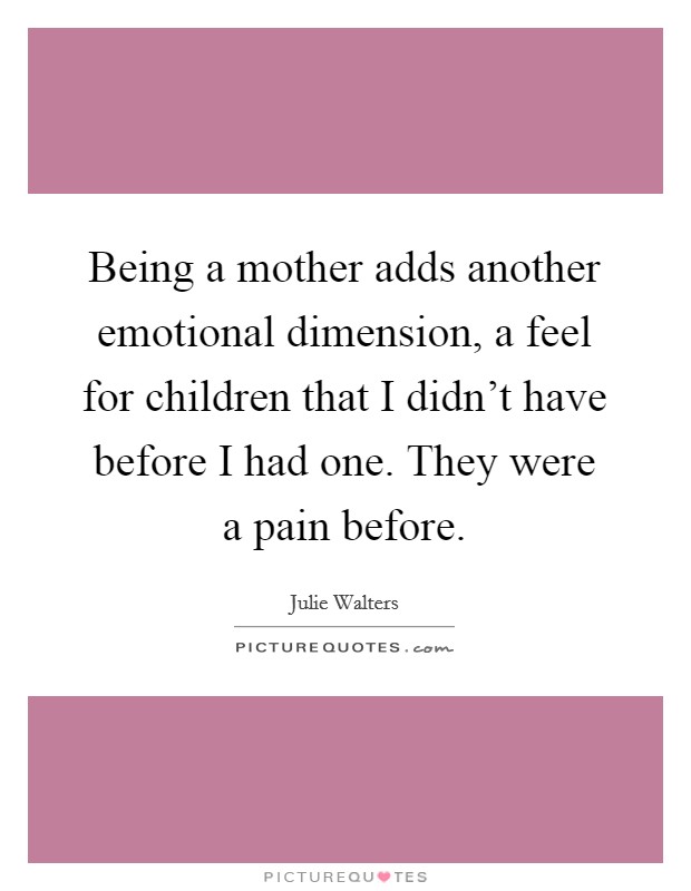 Being a mother adds another emotional dimension, a feel for children that I didn't have before I had one. They were a pain before. Picture Quote #1