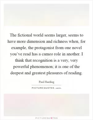 The fictional world seems larger, seems to have more dimension and richness when, for example, the protagonist from one novel you’ve read has a cameo role in another. I think that recognition is a very, very powerful phenomenon; it is one of the deepest and greatest pleasures of reading Picture Quote #1