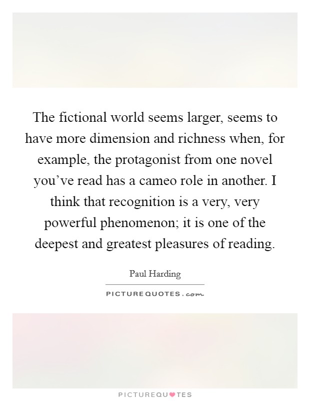The fictional world seems larger, seems to have more dimension and richness when, for example, the protagonist from one novel you've read has a cameo role in another. I think that recognition is a very, very powerful phenomenon; it is one of the deepest and greatest pleasures of reading. Picture Quote #1