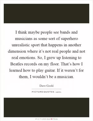 I think maybe people see bands and musicians as some sort of superhero unrealistic sport that happens in another dimension where it’s not real people and not real emotions. So, I grew up listening to Beatles records on my floor. That’s how I learned how to play guitar. If it weren’t for them, I wouldn’t be a musician Picture Quote #1