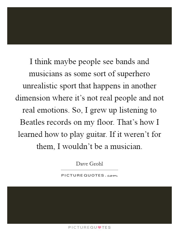 I think maybe people see bands and musicians as some sort of superhero unrealistic sport that happens in another dimension where it's not real people and not real emotions. So, I grew up listening to Beatles records on my floor. That's how I learned how to play guitar. If it weren't for them, I wouldn't be a musician. Picture Quote #1