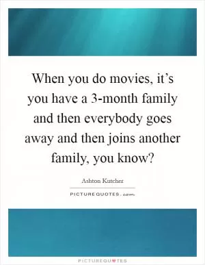 When you do movies, it’s you have a 3-month family and then everybody goes away and then joins another family, you know? Picture Quote #1