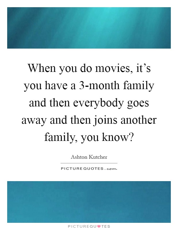 When you do movies, it's you have a 3-month family and then everybody goes away and then joins another family, you know? Picture Quote #1