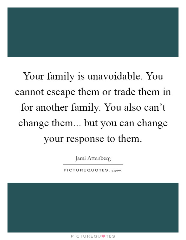 Your family is unavoidable. You cannot escape them or trade them in for another family. You also can't change them... but you can change your response to them. Picture Quote #1