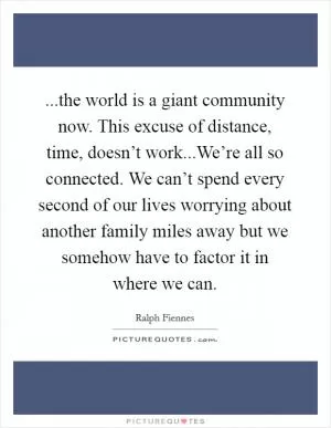 ...the world is a giant community now. This excuse of distance, time, doesn’t work...We’re all so connected. We can’t spend every second of our lives worrying about another family miles away but we somehow have to factor it in where we can Picture Quote #1