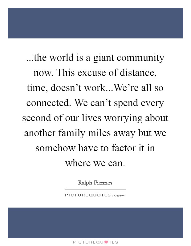 ...the world is a giant community now. This excuse of distance, time, doesn't work...We're all so connected. We can't spend every second of our lives worrying about another family miles away but we somehow have to factor it in where we can. Picture Quote #1