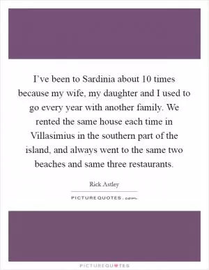 I’ve been to Sardinia about 10 times because my wife, my daughter and I used to go every year with another family. We rented the same house each time in Villasimius in the southern part of the island, and always went to the same two beaches and same three restaurants Picture Quote #1