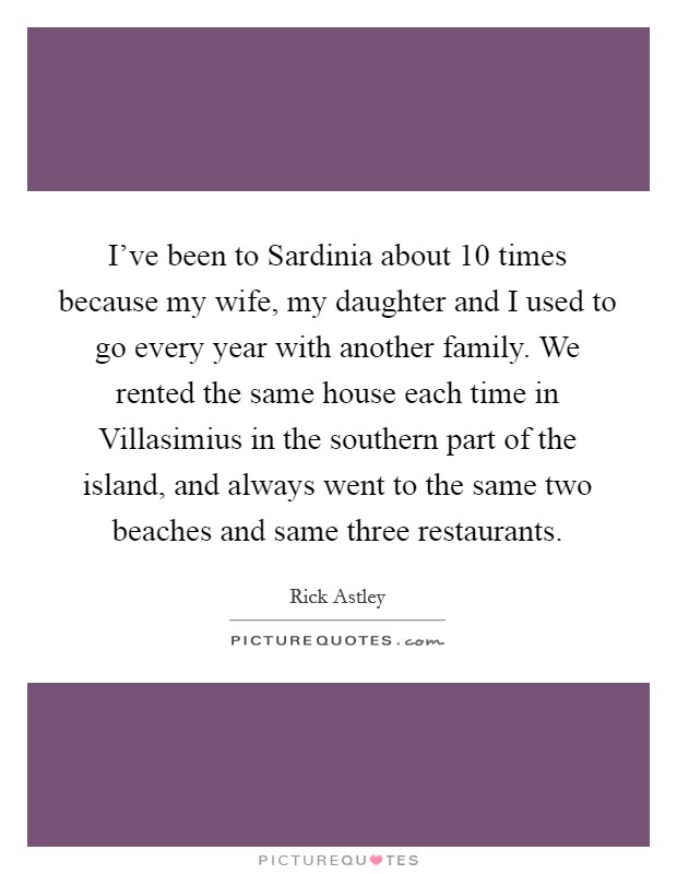 I've been to Sardinia about 10 times because my wife, my daughter and I used to go every year with another family. We rented the same house each time in Villasimius in the southern part of the island, and always went to the same two beaches and same three restaurants. Picture Quote #1