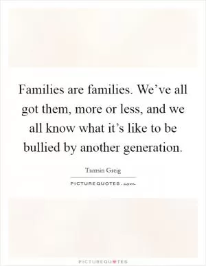 Families are families. We’ve all got them, more or less, and we all know what it’s like to be bullied by another generation Picture Quote #1