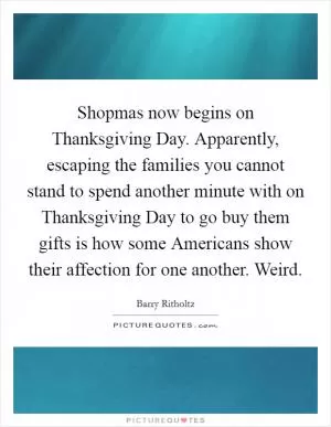 Shopmas now begins on Thanksgiving Day. Apparently, escaping the families you cannot stand to spend another minute with on Thanksgiving Day to go buy them gifts is how some Americans show their affection for one another. Weird Picture Quote #1