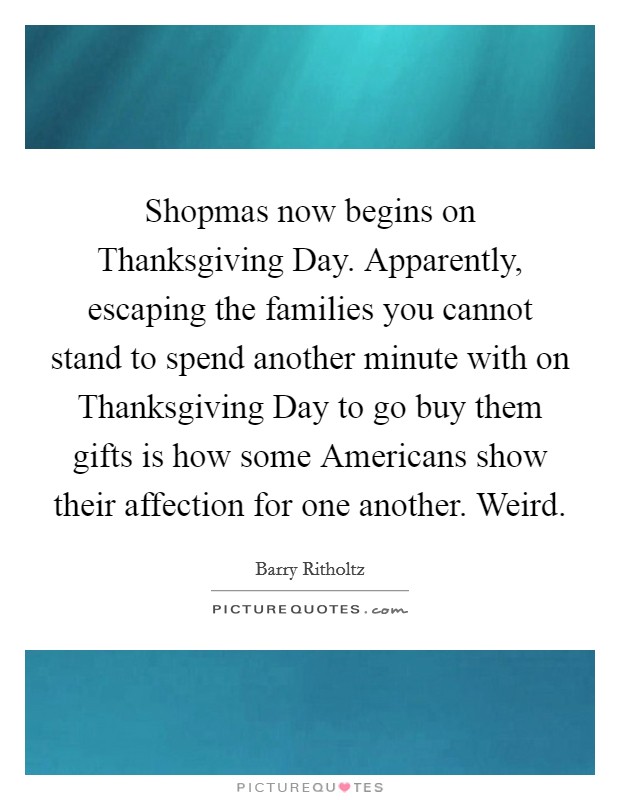 Shopmas now begins on Thanksgiving Day. Apparently, escaping the families you cannot stand to spend another minute with on Thanksgiving Day to go buy them gifts is how some Americans show their affection for one another. Weird. Picture Quote #1