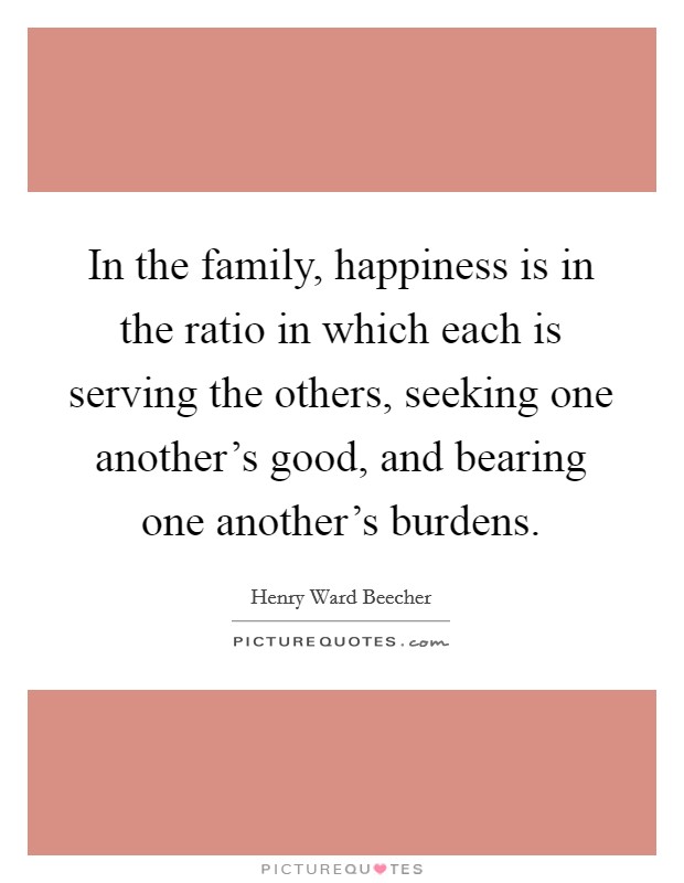 In the family, happiness is in the ratio in which each is serving the others, seeking one another's good, and bearing one another's burdens. Picture Quote #1